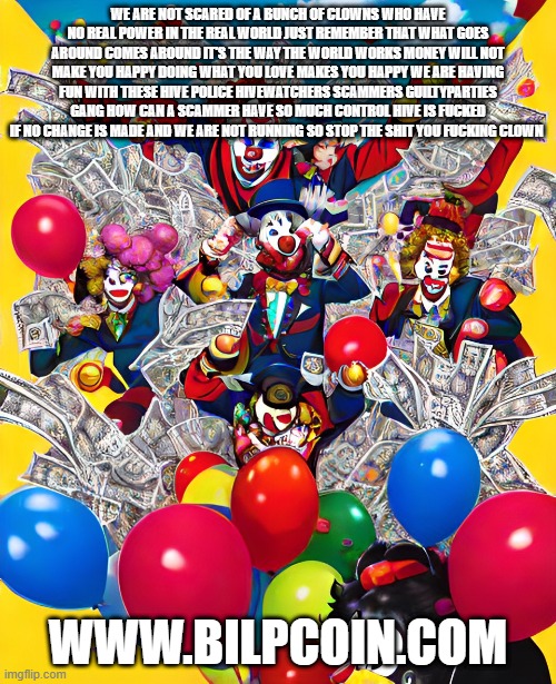 WE ARE NOT SCARED OF A BUNCH OF CLOWNS WHO HAVE NO REAL POWER IN THE REAL WORLD JUST REMEMBER THAT WHAT GOES AROUND COMES AROUND IT'S THE WAY THE WORLD WORKS MONEY WILL NOT MAKE YOU HAPPY DOING WHAT YOU LOVE MAKES YOU HAPPY WE ARE HAVING FUN WITH THESE HIVE POLICE HIVEWATCHERS SCAMMERS GUILTYPARTIES GANG HOW CAN A SCAMMER HAVE SO MUCH CONTROL HIVE IS FUCKED IF NO CHANGE IS MADE AND WE ARE NOT RUNNING SO STOP THE SHIT YOU FUCKING CLOWN; WWW.BILPCOIN.COM | made w/ Imgflip meme maker