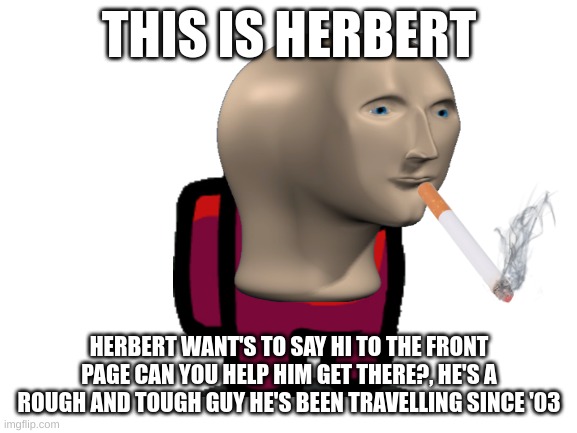Help him please! | THIS IS HERBERT; HERBERT WANT'S TO SAY HI TO THE FRONT PAGE CAN YOU HELP HIM GET THERE?, HE'S A ROUGH AND TOUGH GUY HE'S BEEN TRAVELLING SINCE '03 | image tagged in blank white template | made w/ Imgflip meme maker