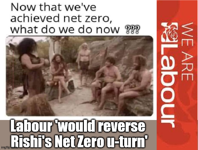 Labour 'would reverse Rishi's Net Zero u-turn' | ??? Should Starmer gain power. . . Plans to work closer with Brussels; Careful How you Vote; CAREFUL HOW YOU VOTE !!! EU HAS LOST CONTROL OF ITS BORDERS ! Careful how you vote; Starmer's EU exchange deal = People Trafficking !!! Starmer to Betray Britain . . . #Burden Sharing #Quid Pro Quo #100,000; #Immigration #Starmerout #Labour #wearecorbyn #KeirStarmer #DianeAbbott #McDonnell #cultofcorbyn #labourisdead #labourracism #socialistsunday #nevervotelabour #socialistanyday #Antisemitism #Savile #SavileGate #Paedo #Worboys #GroomingGangs #Paedophile #IllegalImmigration #Immigrants #Invasion #Starmeriswrong #SirSoftie #SirSofty #Blair #Steroids #BibbyStockholm #Barge #burdonsharing #QuidProQuo; EU Migrant Exchange Deal? #Burden Sharing #QuidProQuo #100,000; Starmer wants to replicate it here !!! STARMER UK NOT TAKING OUR 'FAIR SHARE' ? "STARMER IS DELUSIONAL"; ...Says EU; Back in the EU! Net Zero; Labour 'would reverse 
Rishi's Net Zero u-turn' | image tagged in labourisdead,illegal immigration,stop boats rwanda echr,greenpeace just stop oil,20 mph ulez,net zero con | made w/ Imgflip meme maker