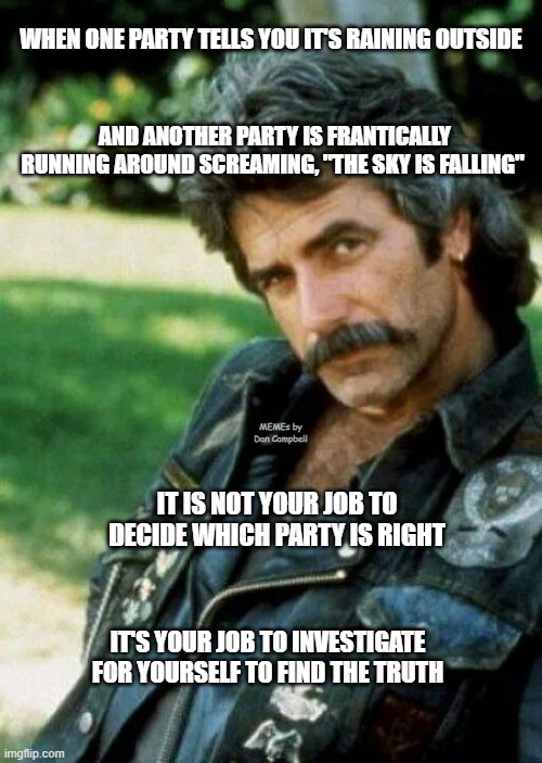 Sam Elliot Biker | WHEN ONE PARTY TELLS YOU IT'S RAINING OUTSIDE; AND ANOTHER PARTY IS FRANTICALLY RUNNING AROUND SCREAMING, "THE SKY IS FALLING"; MEMEs by Dan Campbell; IT IS NOT YOUR JOB TO DECIDE WHICH PARTY IS RIGHT; IT'S YOUR JOB TO INVESTIGATE FOR YOURSELF TO FIND THE TRUTH | image tagged in sam elliot biker | made w/ Imgflip meme maker