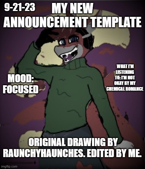 I wanna try out this announcement template thing. all credit to the original drawing to RaunchyHaunches. | 9-21-23; MY NEW ANNOUNCEMENT TEMPLATE; WHAT I'M LISTENING TO: I'M NOT OKAY BY MY CHEMICAL ROMANCE; MOOD: FOCUSED; ORIGINAL DRAWING BY RAUNCHYHAUNCHES. EDITED BY ME. | image tagged in lucas-o-rio's announcement updated | made w/ Imgflip meme maker