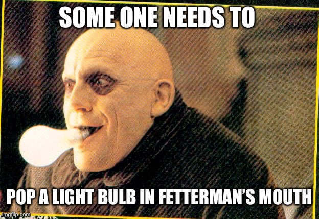 uncle fester light bulb | SOME ONE NEEDS TO POP A LIGHT BULB IN FETTERMAN’S MOUTH | image tagged in uncle fester light bulb | made w/ Imgflip meme maker