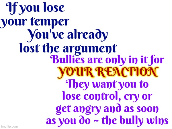You Have Skills Bullies Do Not Possess!  Now Get Out There, Remain Calm, And Use Them | If you lose your temper; You've already lost the argument; Bullies are only in it for
YOUR REACTION
They want you to lose control, cry or get angry and as soon as you do ~ the bully wins; YOUR REACTION | image tagged in don't lose your temper,maintain control,keep your shit together,don't be afraid,memes,bullies | made w/ Imgflip meme maker