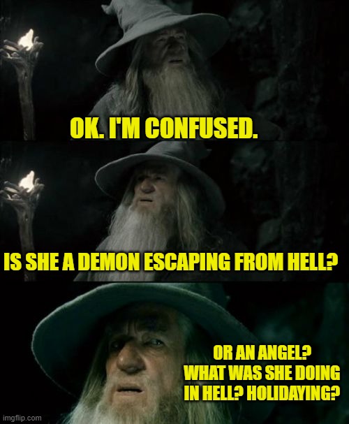 Confused Gandalf Meme | OK. I'M CONFUSED. IS SHE A DEMON ESCAPING FROM HELL? OR AN ANGEL? WHAT WAS SHE DOING IN HELL? HOLIDAYING? | image tagged in memes,confused gandalf | made w/ Imgflip meme maker