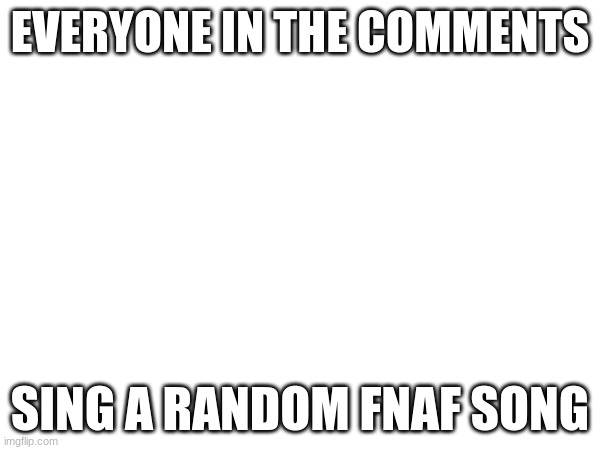 im bored | EVERYONE IN THE COMMENTS; SING A RANDOM FNAF SONG | made w/ Imgflip meme maker