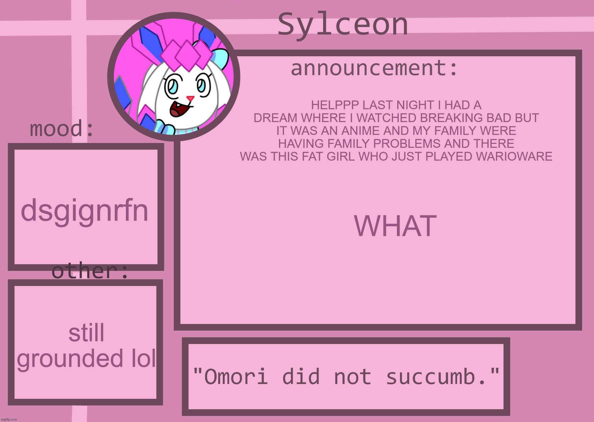 sylceon announcment temp | HELPPP LAST NIGHT I HAD A DREAM WHERE I WATCHED BREAKING BAD BUT IT WAS AN ANIME AND MY FAMILY WERE HAVING FAMILY PROBLEMS AND THERE WAS THIS FAT GIRL WHO JUST PLAYED WARIOWARE; dsgignrfn; WHAT; still grounded lol | image tagged in sylceon announcment temp | made w/ Imgflip meme maker