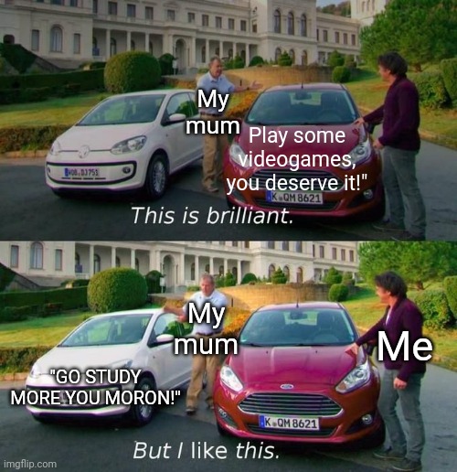 It's the reality... | My mum; Play some videogames, you deserve it!"; My mum; Me; "GO STUDY MORE YOU MORON!" | image tagged in this is brilliant but i like this,memes,mum,video games,sad but true,funny | made w/ Imgflip meme maker
