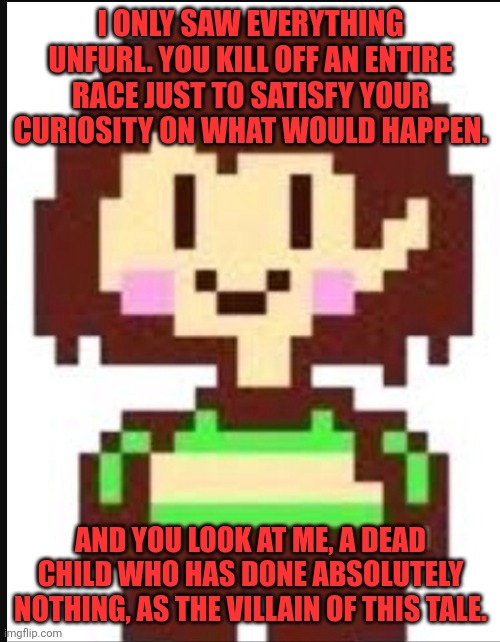 Chara undertale  | I ONLY SAW EVERYTHING UNFURL. YOU KILL OFF AN ENTIRE RACE JUST TO SATISFY YOUR CURIOSITY ON WHAT WOULD HAPPEN. AND YOU LOOK AT ME, A DEAD CH | image tagged in chara undertale | made w/ Imgflip meme maker
