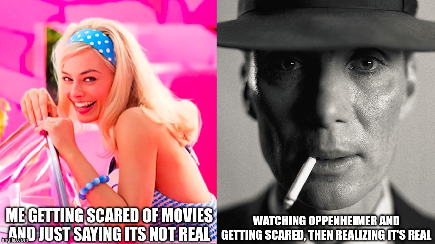 im scared | ME GETTING SCARED OF MOVIES AND JUST SAYING ITS NOT REAL; WATCHING OPPENHEIMER AND GETTING SCARED, THEN REALIZING IT'S REAL | image tagged in barbie vs oppenheimer | made w/ Imgflip meme maker