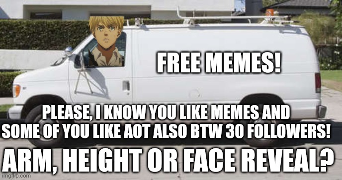 Which one? | FREE MEMES! PLEASE, I KNOW YOU LIKE MEMES AND SOME OF YOU LIKE AOT ALSO BTW 30 FOLLOWERS! ARM, HEIGHT OR FACE REVEAL? | image tagged in big white van,other stuff,memes,free memes,come get before offer runs out,snk | made w/ Imgflip meme maker