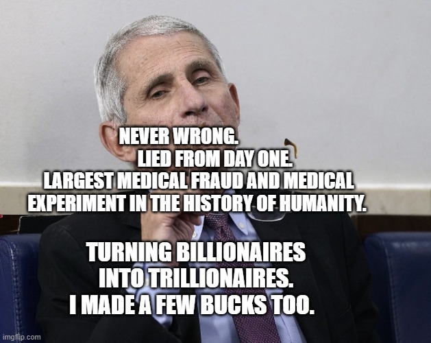 Dr. Fauci | NEVER WRONG.                      LIED FROM DAY ONE. LARGEST MEDICAL FRAUD AND MEDICAL EXPERIMENT IN THE HISTORY OF HUMANITY. TURNING BILLIONAIRES INTO TRILLIONAIRES. I MADE A FEW BUCKS TOO. | image tagged in dr fauci | made w/ Imgflip meme maker