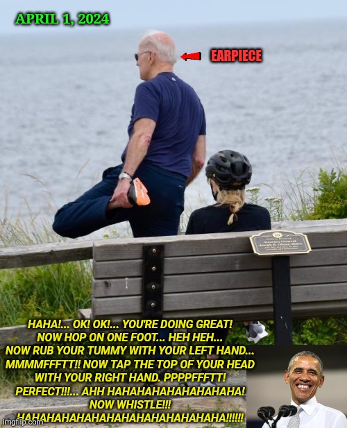 Biden Stretching | APRIL 1, 2024; EARPIECE; HAHA!... OK! OK!... YOU'RE DOING GREAT!
NOW HOP ON ONE FOOT... HEH HEH...
NOW RUB YOUR TUMMY WITH YOUR LEFT HAND...
MMMMFFFTT!! NOW TAP THE TOP OF YOUR HEAD
WITH YOUR RIGHT HAND. PPPPFFFTT!
PERFECT!!!... AHH HAHAHAHAHAHAHAHAHA!
NOW WHISTLE!!!
HAHAHAHAHAHAHAHAHAHAHAHAHAHA!!!!!! | image tagged in biden stretching,obama | made w/ Imgflip meme maker