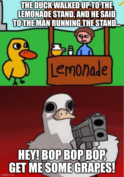the duck story gone wrong | THE DUCK WALKED UP TO THE LEMONADE STAND, AND HE SAID TO THE MAN RUNNING THE STAND... HEY! BOP BOP BOP, GET ME SOME GRAPES! | image tagged in the duck story gone wrong | made w/ Imgflip meme maker