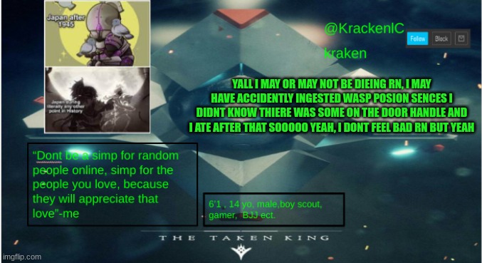 kraken destiny temp | YALL I MAY OR MAY NOT BE DIEING RN, I MAY HAVE ACCIDENTLY INGESTED WASP POSION SENCES I DIDNT KNOW THIERE WAS SOME ON THE DOOR HANDLE AND I ATE AFTER THAT SOOOOO YEAH, I DONT FEEL BAD RN BUT YEAH | image tagged in kraken destiny temp | made w/ Imgflip meme maker