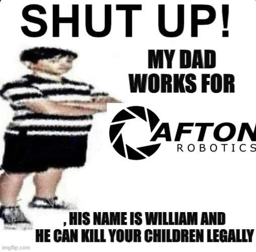 Afton robotics moment | MY DAD WORKS FOR; , HIS NAME IS WILLIAM AND HE CAN KILL YOUR CHILDREN LEGALLY | image tagged in shut up my dad works for,william afton,fnaf,memes,robotics | made w/ Imgflip meme maker