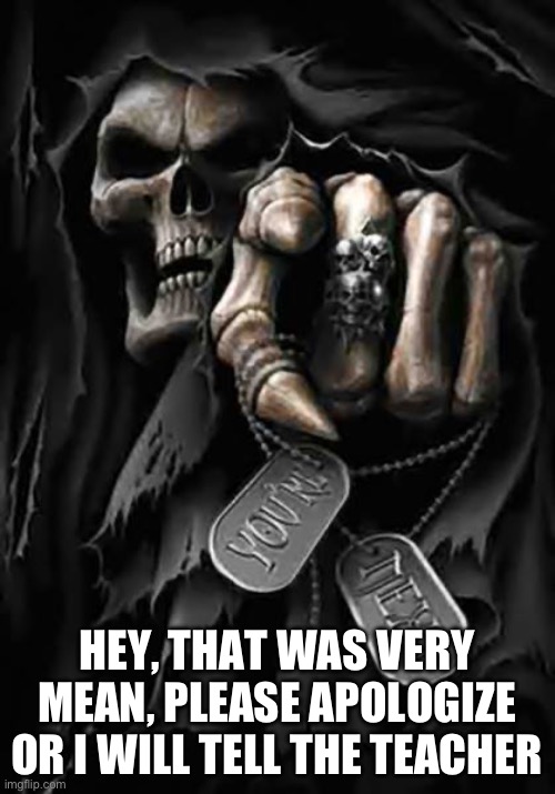 Grim Reaper | HEY, THAT WAS VERY MEAN, PLEASE APOLOGIZE OR I WILL TELL THE TEACHER | image tagged in grim reaper | made w/ Imgflip meme maker