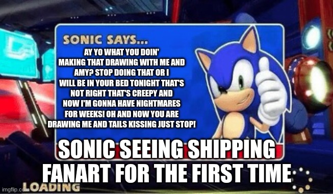 Sonic Says | AY YO WHAT YOU DOIN' MAKING THAT DRAWING WITH ME AND
AMY? STOP DOING THAT OR I WILL BE IN YOUR BED TONIGHT THAT'S NOT RIGHT THAT'S CREEPY AND NOW I'M GONNA HAVE NIGHTMARES FOR WEEKS! OH AND NOW YOU ARE DRAWING ME AND TAILS KISSING JUST STOP! SONIC SEEING SHIPPING FANART FOR THE FIRST TIME | image tagged in sonic says | made w/ Imgflip meme maker