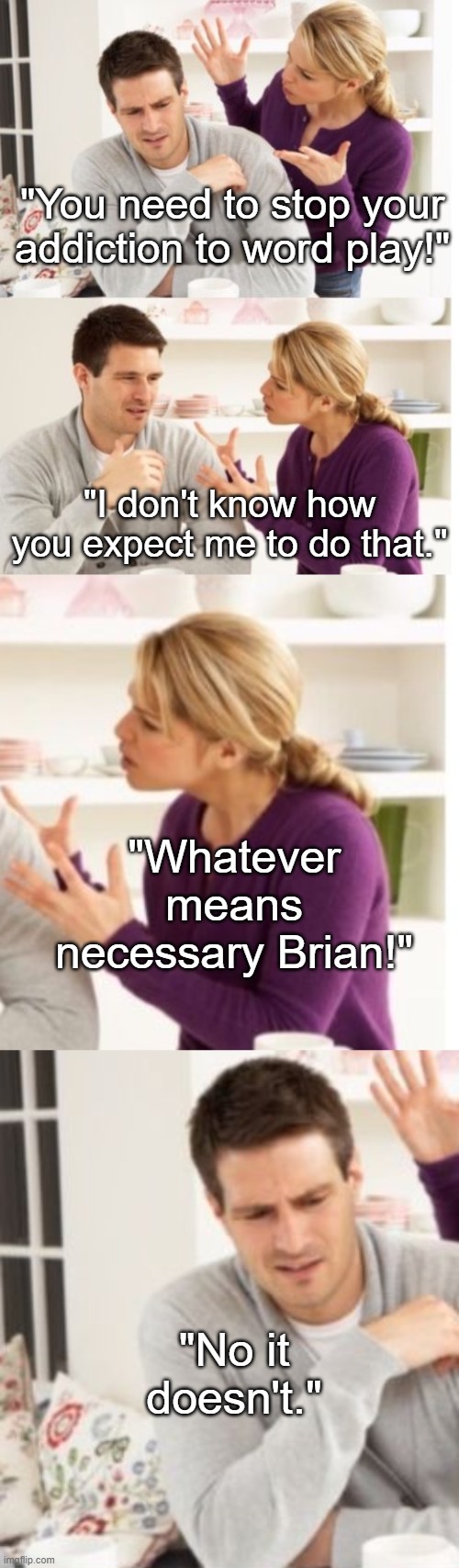 "You need to stop your addiction to word play!"; "I don't know how you expect me to do that."; "Whatever means necessary Brian!"; "No it doesn't." | image tagged in arguing couple reverse soc | made w/ Imgflip meme maker