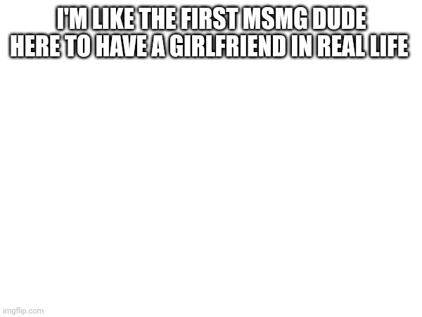 I'M LIKE THE FIRST MSMG DUDE HERE TO HAVE A GIRLFRIEND IN REAL LIFE | made w/ Imgflip meme maker