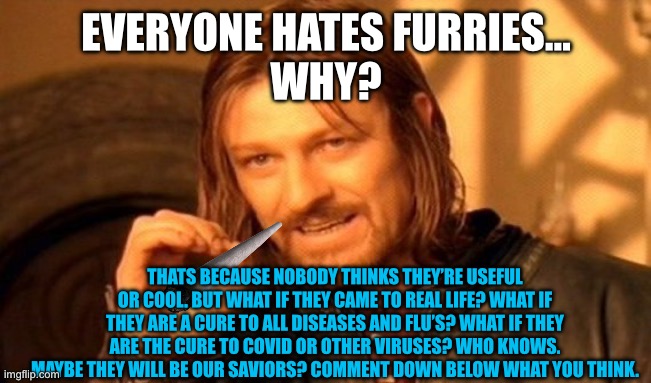 Furry life contemplation | EVERYONE HATES FURRIES…
WHY? THATS BECAUSE NOBODY THINKS THEY’RE USEFUL OR COOL. BUT WHAT IF THEY CAME TO REAL LIFE? WHAT IF THEY ARE A CURE TO ALL DISEASES AND FLU’S? WHAT IF THEY ARE THE CURE TO COVID OR OTHER VIRUSES? WHO KNOWS. MAYBE THEY WILL BE OUR SAVIORS? COMMENT DOWN BELOW WHAT YOU THINK. | image tagged in memes,one does not simply | made w/ Imgflip meme maker