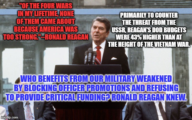 The MAGA GOP, conservative in name only. | PRIMARILY TO COUNTER THE THREAT FROM THE USSR, REAGAN'S DOD BUDGETS WERE 43% HIGHER THAN AT THE HEIGHT OF THE VIETNAM WAR. "OF THE FOUR WARS IN MY LIFETIME, NONE OF THEM CAME ABOUT BECAUSE AMERICA WAS TOO STRONG."--RONALD REAGAN; WHO BENEFITS FROM OUR MILITARY WEAKENED BY BLOCKING OFFICER PROMOTIONS AND REFUSING TO PROVIDE CRITICAL FUNDING? RONALD REAGAN KNEW. | image tagged in ronald reagan wall | made w/ Imgflip meme maker