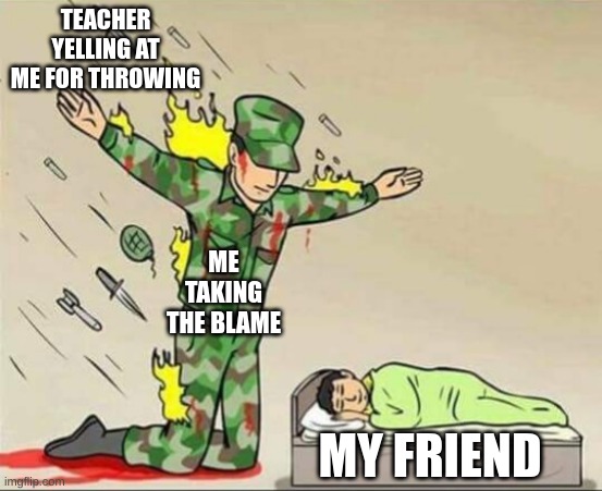 Soldier protecting sleeping child | TEACHER YELLING AT ME FOR THROWING; ME TAKING THE BLAME; MY FRIEND | image tagged in soldier protecting sleeping child | made w/ Imgflip meme maker