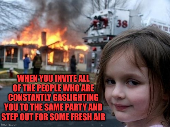 Evil Girl Fire | WHEN YOU INVITE ALL OF THE PEOPLE WHO ARE CONSTANTLY GASLIGHTING YOU TO THE SAME PARTY AND STEP OUT FOR SOME FRESH AIR | image tagged in evil girl fire | made w/ Imgflip meme maker