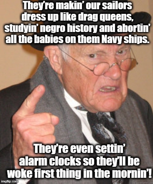 Woke Navy | They’re makin’ our sailors dress up like drag queens, studyin’ negro history and abortin’ all the babies on them Navy ships. They’re even settin’ alarm clocks so they’ll be woke first thing in the mornin’! | image tagged in back in my day,maga,woke,right wing,republicans,funny memes | made w/ Imgflip meme maker