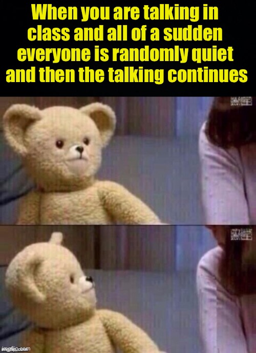Real | When you are talking in class and all of a sudden everyone is randomly quiet  and then the talking continues | image tagged in what teddy bear,fresh memes,funny,memes,middle school,high school | made w/ Imgflip meme maker