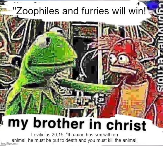 My brother in Christ | "Zoophiles and furries will win!"; Leviticius 20:15: “If a man has sex with an animal, he must be put to death and you must kill the animal. | image tagged in my brother in christ | made w/ Imgflip meme maker