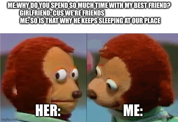 monkey puppet the 2nd | ME:WHY DO YOU SPEND SO MUCH TIME WITH MY BEST FRIEND?
GIRLFRIEND: CUS WE'RE FRIENDS                                                            ME: SO IS THAT WHY HE KEEPS SLEEPING AT OUR PLACE; HER:                        ME: | image tagged in monkey puppet the 2nd | made w/ Imgflip meme maker
