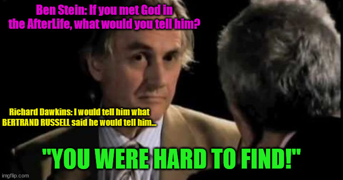 Richard Dawkins' AfterLife Blasphemy 02 | Ben Stein: If you met God in the AfterLife, what would you tell him? Richard Dawkins: I would tell him what BERTRAND RUSSELL said he would tell him... "YOU WERE HARD TO FIND!" | image tagged in richard dawkins and ben stein 001,ben stein,god hard to find | made w/ Imgflip meme maker