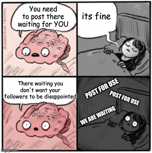 Brain Before Sleep | You need to post there waiting for YOU; its fine; There waiting you don't want your followers to be disappointed; POST FOR USE; POST FOR USE; WE ARE WAITING | image tagged in brain before sleep | made w/ Imgflip meme maker