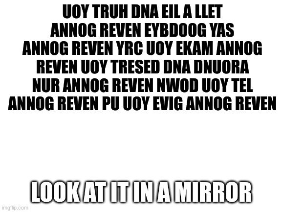 hello | UOY TRUH DNA EIL A LLET ANNOG REVEN EYBDOOG YAS ANNOG REVEN YRC UOY EKAM ANNOG REVEN UOY TRESED DNA DNUORA NUR ANNOG REVEN NWOD UOY TEL ANNOG REVEN PU UOY EVIG ANNOG REVEN; LOOK AT IT IN A MIRROR | image tagged in blank white template,message | made w/ Imgflip meme maker
