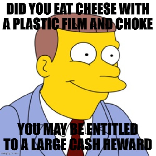 cheese | DID YOU EAT CHEESE WITH A PLASTIC FILM AND CHOKE; YOU MAY BE ENTITLED TO A LARGE CASH REWARD | image tagged in cheesefilm,settlement,reward | made w/ Imgflip meme maker
