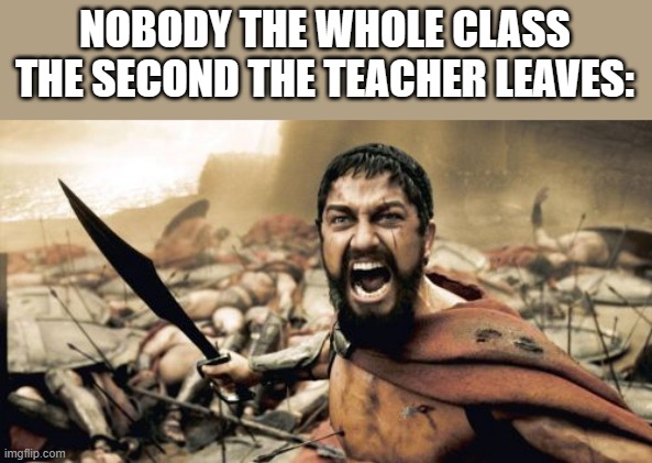 Sparta Leonidas | NOBODY THE WHOLE CLASS THE SECOND THE TEACHER LEAVES: | image tagged in memes,sparta leonidas | made w/ Imgflip meme maker