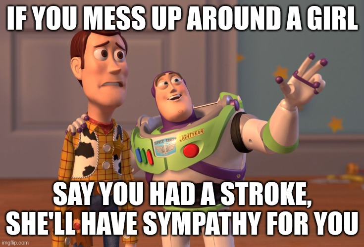 why, who, where and how? | IF YOU MESS UP AROUND A GIRL; SAY YOU HAD A STROKE, SHE'LL HAVE SYMPATHY FOR YOU | image tagged in memes,x x everywhere,funny,funny memes,relatable memes,advice | made w/ Imgflip meme maker