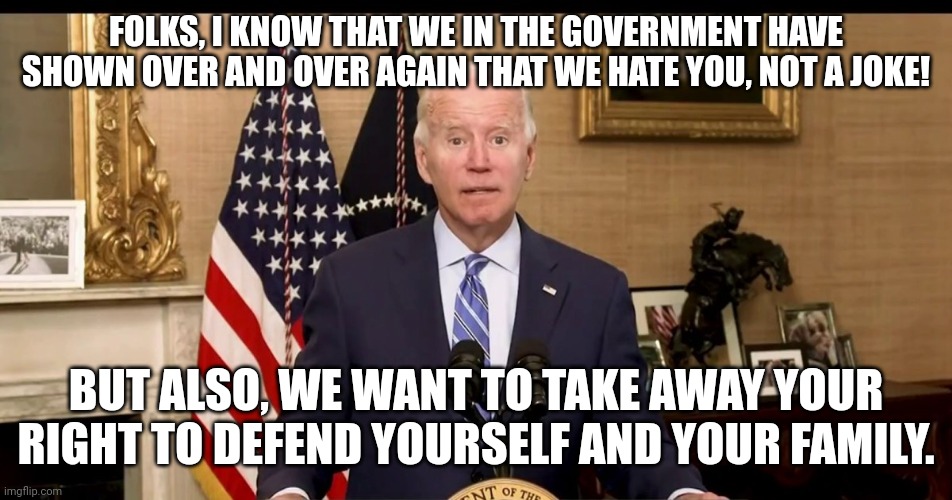 Its like they know there is war coming and they want us to be unprepared | FOLKS, I KNOW THAT WE IN THE GOVERNMENT HAVE SHOWN OVER AND OVER AGAIN THAT WE HATE YOU, NOT A JOKE! BUT ALSO, WE WANT TO TAKE AWAY YOUR RIGHT TO DEFEND YOURSELF AND YOUR FAMILY. | image tagged in you can't be blank and also be blank,joe biden,government corruption,2a,hate | made w/ Imgflip meme maker