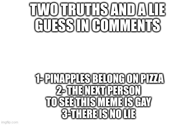 TWO TRUTHS AND A LIE
GUESS IN COMMENTS; 1- PINAPPLES BELONG ON PIZZA

2- THE NEXT PERSON TO SEE THIS MEME IS GAY
3-THERE IS NO LIE | image tagged in funny,funny meme,funny memes,relatable memes,pizza | made w/ Imgflip meme maker