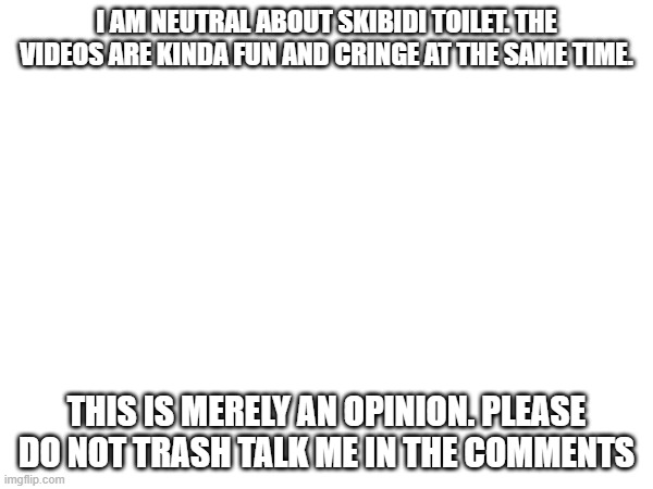 I AM NEUTRAL ABOUT SKIBIDI TOILET. THE VIDEOS ARE KINDA FUN AND CRINGE AT THE SAME TIME. THIS IS MERELY AN OPINION. PLEASE DO NOT TRASH TALK ME IN THE COMMENTS | image tagged in memes,skibidi toilet,stop reading the tags,oh wow are you actually reading these tags | made w/ Imgflip meme maker