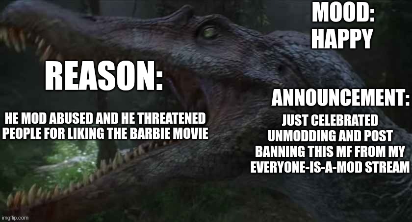 HAPPY; REASON:; JUST CELEBRATED UNMODDING AND POST BANNING THIS MF FROM MY EVERYONE-IS-A-MOD STREAM; HE MOD ABUSED AND HE THREATENED PEOPLE FOR LIKING THE BARBIE MOVIE | image tagged in jpspinosaurus template 5 | made w/ Imgflip meme maker