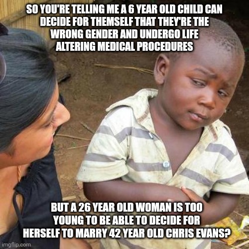 Make it make sense. | SO YOU'RE TELLING ME A 6 YEAR OLD CHILD CAN
DECIDE FOR THEMSELF THAT THEY'RE THE
WRONG GENDER AND UNDERGO LIFE
ALTERING MEDICAL PROCEDURES; BUT A 26 YEAR OLD WOMAN IS TOO YOUNG TO BE ABLE TO DECIDE FOR HERSELF TO MARRY 42 YEAR OLD CHRIS EVANS? | image tagged in memes,third world skeptical kid,politics,liberal hypocrisy | made w/ Imgflip meme maker