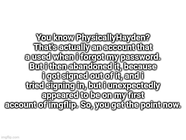 Announcement for people who are thinking why PhysicallyHayden Is gone | You know PhysicallyHayden? That's actually an account that a used when i forgot my password. But i then abandoned it, because i got signed out of it, and i tried signing in, but i unexpectedly appeared to be on my first account of imgflip. So, you get the point now. | image tagged in announcement | made w/ Imgflip meme maker