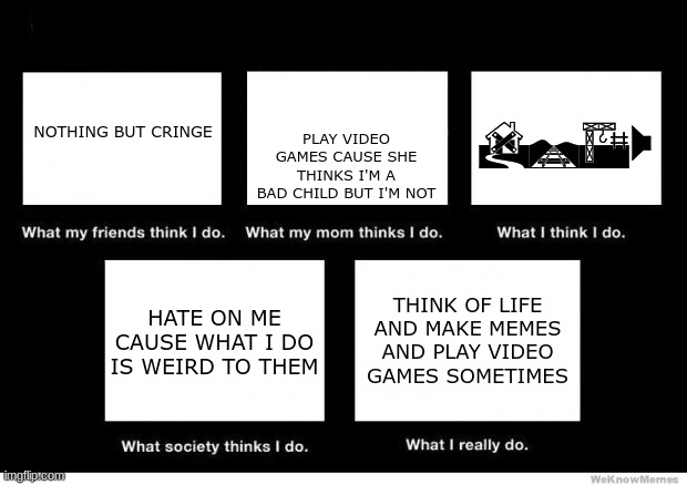 What I really do | PLAY VIDEO GAMES CAUSE SHE THINKS I'M A BAD CHILD BUT I'M NOT; DRAW; NOTHING BUT CRINGE; HATE ON ME CAUSE WHAT I DO IS WEIRD TO THEM; THINK OF LIFE AND MAKE MEMES AND PLAY VIDEO GAMES SOMETIMES | image tagged in what i really do | made w/ Imgflip meme maker