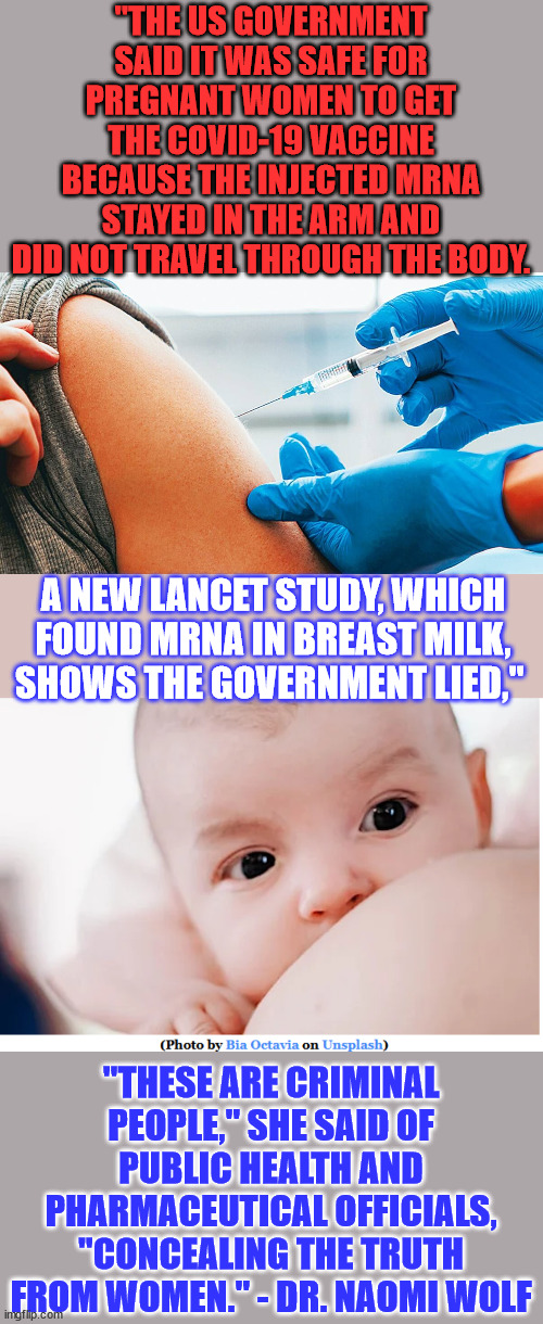 "Covid Vaccine mRNA In Breast Milk Shows CDC Lied About Safety." | "THE US GOVERNMENT SAID IT WAS SAFE FOR PREGNANT WOMEN TO GET THE COVID-19 VACCINE BECAUSE THE INJECTED MRNA STAYED IN THE ARM AND DID NOT TRAVEL THROUGH THE BODY. A NEW LANCET STUDY, WHICH FOUND MRNA IN BREAST MILK, SHOWS THE GOVERNMENT LIED,"; "THESE ARE CRIMINAL PEOPLE," SHE SAID OF PUBLIC HEALTH AND PHARMACEUTICAL OFFICIALS, "CONCEALING THE TRUTH FROM WOMEN." - DR. NAOMI WOLF | image tagged in covid vaccination,covid vaccine,cdc,liars | made w/ Imgflip meme maker
