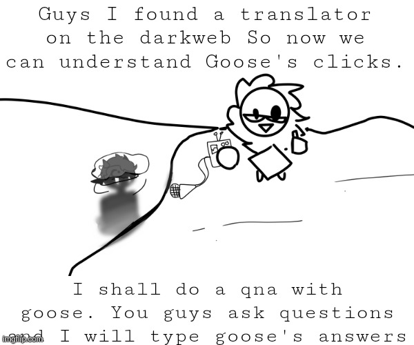 QNA WITH GOOSE!!! :0 | Guys I found a translator on the darkweb So now we can understand Goose's clicks. I shall do a qna with goose. You guys ask questions and I will type goose's answers | image tagged in oc,qna | made w/ Imgflip meme maker