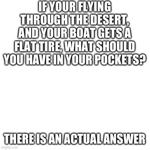 Blank Transparent Square | IF YOUR FLYING THROUGH THE DESERT, AND YOUR BOAT GETS A FLAT TIRE, WHAT SHOULD YOU HAVE IN YOUR POCKETS? THERE IS AN ACTUAL ANSWER | image tagged in memes,blank transparent square | made w/ Imgflip meme maker