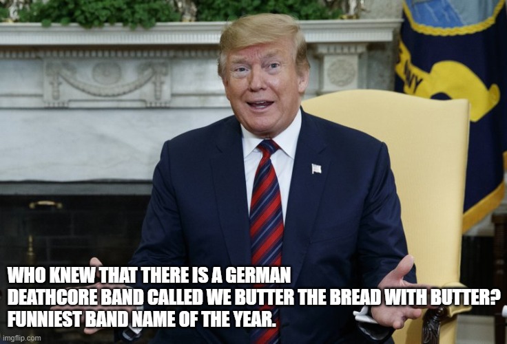 Who Knew? | WHO KNEW THAT THERE IS A GERMAN DEATHCORE BAND CALLED WE BUTTER THE BREAD WITH BUTTER?
FUNNIEST BAND NAME OF THE YEAR. | image tagged in who knew | made w/ Imgflip meme maker