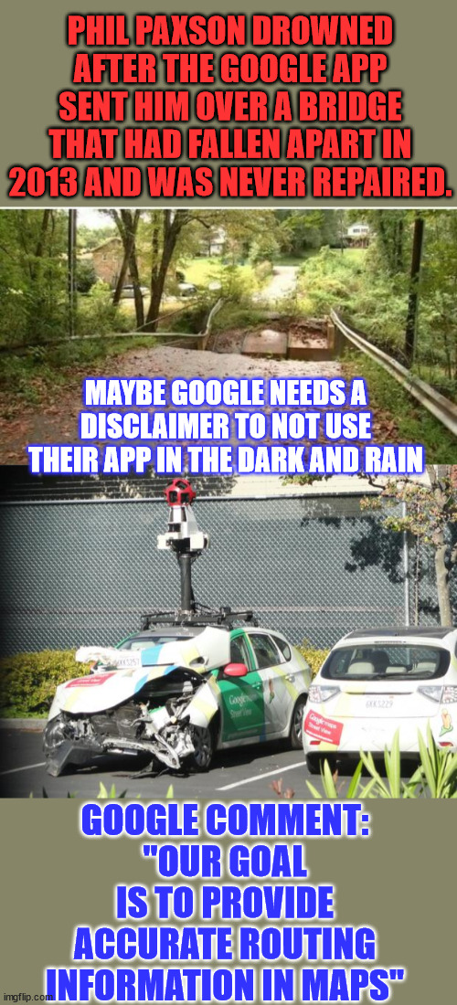 Funny how their images outside your home seem to be more up to date... | PHIL PAXSON DROWNED AFTER THE GOOGLE APP SENT HIM OVER A BRIDGE THAT HAD FALLEN APART IN 2013 AND WAS NEVER REPAIRED. MAYBE GOOGLE NEEDS A DISCLAIMER TO NOT USE THEIR APP IN THE DARK AND RAIN; GOOGLE COMMENT: "OUR GOAL IS TO PROVIDE ACCURATE ROUTING INFORMATION IN MAPS" | image tagged in google maps car wrecked,dark humor,google maps | made w/ Imgflip meme maker