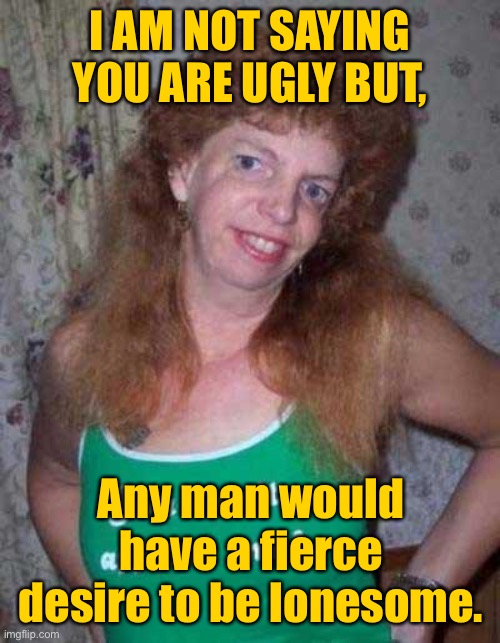 desire to be lonesome. | I AM NOT SAYING YOU ARE UGLY BUT, Any man would have a fierce desire to be lonesome. | image tagged in ugly woman,a man,have fierce desire,be lonesome | made w/ Imgflip meme maker